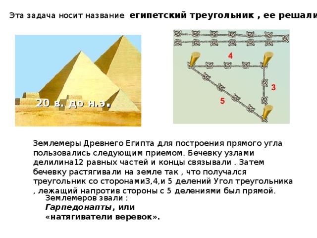 Эта задача носит название египетский треугольник , ее решали в Древнем Египте. 20 в. до н.э . Землемеры Древнего Египта для построения прямого угла пользовались следующим приемом. Бечевку узлами делилина12 равных частей и концы связывали . Затем бечевку растягивали на земле так , что получался треугольник со сторонами3,4,и 5 делений Угол треугольника , лежащий напротив стороны с 5 делениями был прямой. Землемеров звали :  Гарпедонапты , или «натягиватели веревок». 