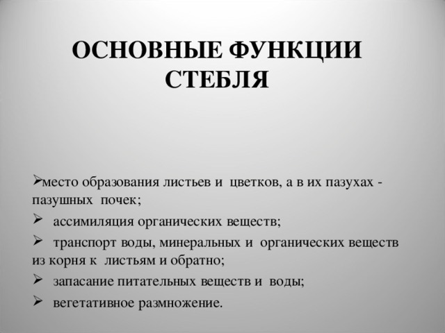 ОСНОВНЫЕ ФУНКЦИИ СТЕБЛЯ место образования листьев и цветков, а в их пазухах - пазушных почек;  ассимиляция органических веществ;  транспорт воды, минеральных и органических веществ из корня к листьям и обратно;  запасание питательных веществ и воды;  вегетативное размножение. 