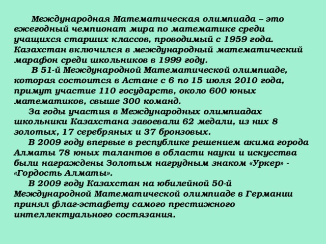 Международная Математическая олимпиада – это ежегодный чемпионат мира по математике среди учащихся старших классов, проводимый с 1959 года. Казахстан включился в международный математический марафон среди школьников в 1999 году.  В 51-й Международной Математической олимпиаде, которая состоится в Астане с 6 по 15 июля 2010 года, примут участие 110 государств, около 600 юных математиков, свыше 300 команд.  За годы участия в Международных олимпиадах школьники Казахстана завоевали 62 медали, из них 8 золотых, 17 серебряных и 37 бронзовых.  В 2009 году впервые в республике решением акима города Алматы 78 юных талантов в области науки и искусства были награждены Золотым нагрудным знаком «Уркер» - «Гордость Алматы».  В 2009 году Казахстан на юбилейной 50-й Международной Математической олимпиаде в Германии принял флаг-эстафету самого престижного интеллектуального состязания. 