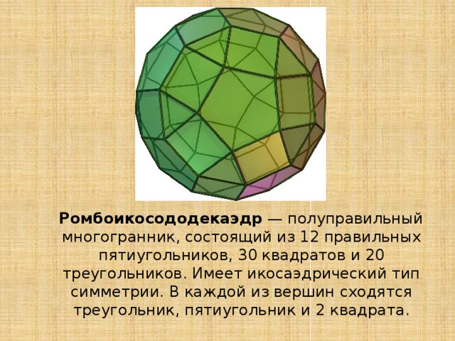  Ромбоикосододекаэдр  — полуправильный многогранник, состоящий из 12 правильных пятиугольников, 30 квадратов и 20 треугольников. Имеет икосаэдрический тип симметрии. В каждой из вершин сходятся треугольник, пятиугольник и 2 квадрата. 