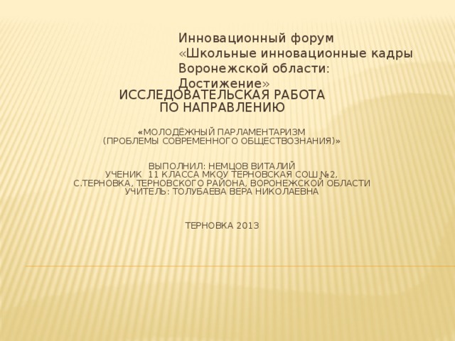 Инновационный форум  «Школьные инновационные кадры  Воронежской области: Достижение» Исследовательская работа по направлению  « МОЛОДЁЖНЫЙ ПАРЛАМЕНТАРИЗМ  (ПРОБЛЕМЫ СОВРЕМЕННОГО ОБЩЕСТВОЗНАНИЯ)» Выполнил: Немцов Виталий ученик 11 класса МКОУ Терновская СОШ №2, С.Терновка, Терновского района, Воронежской области Учитель: Толубаева Вера Николаевна Терновка 2013 