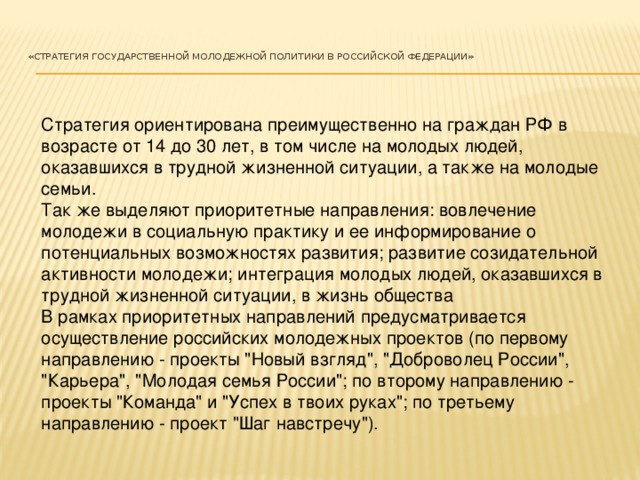 «Стратегия государственной молодежной политики в Российской Федерации»    Стратегия ориентирована преимущественно на граждан РФ в возрасте от 14 до 30 лет, в том числе на молодых людей, оказавшихся в трудной жизненной ситуации, а также на молодые семьи. Так же выделяют приоритетные направления: вовлечение молодежи в социальную практику и ее информирование о потенциальных возможностях развития; развитие созидательной активности молодежи; интеграция молодых людей, оказавшихся в трудной жизненной ситуации, в жизнь общества В рамках приоритетных направлений предусматривается осуществление российских молодежных проектов (по первому направлению - проекты 