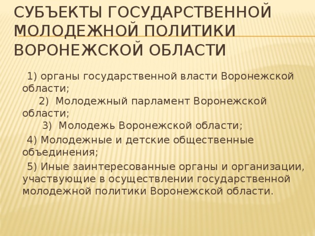  Субъекты государственной молодежной политики Воронежской области    1) органы государственной власти Воронежской области; 2) Молодежный парламент Воронежской области; 3) Молодежь Воронежской области;  4) Молодежные и детские общественные объединения;  5) Иные заинтересованные органы и организации, участвующие в осуществлении государственной молодежной политики Воронежской области. 