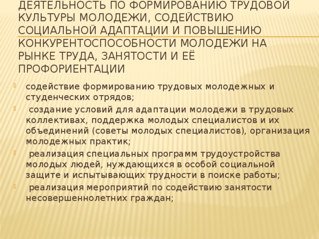    Деятельность по формированию трудовой культуры молодежи, содействию социальной адаптации и повышению конкурентоспособности молодежи на рынке труда, занятости и её профориентации   содействие формированию трудовых молодежных и студенческих отрядов;  создание условий для адаптации молодежи в трудовых коллективах, поддержка молодых специалистов и их объединений (советы молодых специалистов), организация молодежных практик;  реализация специальных программ трудоустройства молодых людей, нуждающихся в особой социальной защите и испытывающих трудности в поиске работы;  реализация мероприятий по содействию занятости несовершеннолетних граждан; 