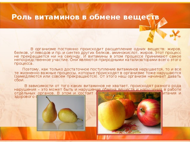 Роль витаминов в обмене веществ   В организме постоянно происходит расщепление одних веществ: жиров, белков, углеводов и пр. и синтез других белков, аминокислот, жиров. Этот процесс не прекращается ни на секунду. И витамины в этом процессе принимают самое непосредственное участие. Они являются природными катализаторами всего этого процесса.  Поэтому, как только достаточное поступление витаминов нарушается, то и все те жизненно важные процессы, которые происходят в организме тоже нарушаются (замедляются или совсем прекращаются). От этого наш организм начинает давать сбои.  В зависимости от того каких витаминов не хватает, происходят разного рода нарушения – это может быть и нарушение обмена веществ и нарушения в работе отдельных органов. В этом и состоит смысл организации здорового питания и здорового образа жизни.  