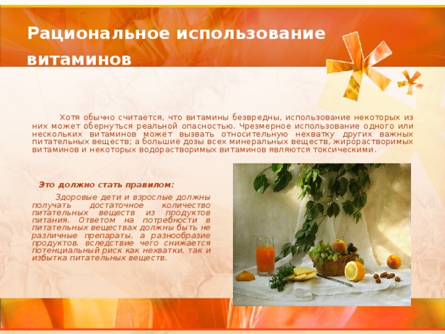 Рациональное использование  витаминов   Хотя обычно считается, что витамины безвредны, использование некоторых из них может обернуться реальной опасностью. Чрезмерное использование одного или нескольких витаминов может вызвать относительную нехватку других важных питательных веществ; а большие дозы всех минеральных веществ, жирорастворимых витаминов и некоторых водорастворимых витаминов являются токсическими.    Это должно стать правилом:  Здоровые дети и взрослые должны получать достаточное количество питательных веществ из продуктов питания. Ответом на потребности в питательных веществах должны быть не различные препараты, а разнообразие продуктов, вследствие чего снижается потенциальный риск как нехватки, так и избытка питательных веществ.   