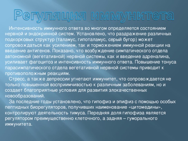  Интенсивность иммунного ответа во многом определяется состоянием нервной и эндокринной систем. Установлено, что раздражение различных подкорковых структур (таламус, гипоталамус, серый бугор) может сопровождаться как усилением, так и торможением иммунной реакции на введение антигенов. Показано, что возбуждение симпатического отдела автономной (вегетативной) нервной системы, как и введение адреналина, усиливает фагоцитоз и интенсивность иммунного ответа. Повышение тонуса парасимпатического отдела вегетативной нервной системы приводит к противоположным реакциям.  Стресс, а также депрессии угнетают иммунитет, что сопровождается не только повышенной восприимчивостью к различным заболеваниям, но и создает благоприятные условия для развития злокачественных новообразований.  За последние годы установлено, что гипофиз и эпифиз с помощью особых пептидных биорегуляторов, получивших наименование «цитомедины», контролируют деятельность тимуса. Передняя доля гипофиза является регулятором преимущественно клеточного, а задняя – гуморального иммунитета. 