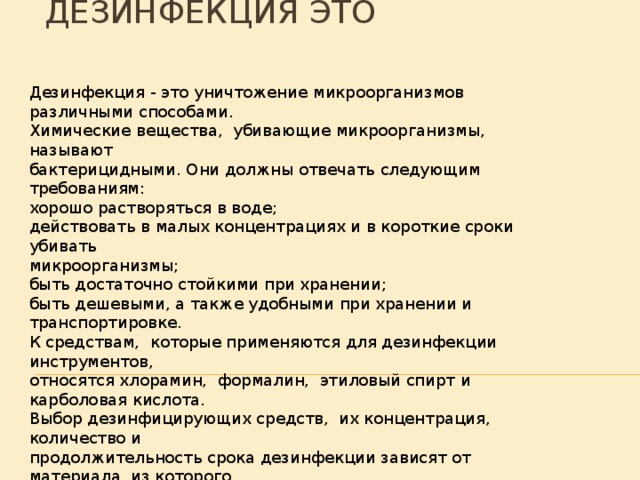 Дезинфекция это Дезинфекция - это уничтожение микроорганизмов различными способами. Химические вещества, убивающие микроорганизмы, называют бактерицидными. Они должны отвечать следующим требованиям: хорошо растворяться в воде; действовать в малых концентрациях и в короткие сроки убивать микроорганизмы; быть достаточно стойкими при хранении; быть дешевыми, а также удобными при хранении и транспортировке. К средствам, которые применяются для дезинфекции инструментов, относятся хлорамин, формалин, этиловый спирт и карболовая кислота. Выбор дезинфицирующих средств, их концентрация, количество и продолжительность срока дезинфекции зависят от материала, из которого изготовлен инструмент. 