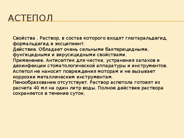 Астепол Свойства . Раствор, в состав которого входят глютаральдегид, формальдегид и эксципиент. Действие. Обладает очень сильными бактерицидными, фунгицидными и вирусицидными свойствами. Применение. Антисептик для чистки, устранения запахов и дезинфекции стоматологической аппаратуры и инструментов. Аспетол не наносит повреждения моторам и не вызывает коррозии металлическим инструментам. Пенообразование отсутствует. Раствор аспетола готовят из расчета 40 мл на один литр воды. Полное действие раствора сохраняется в течение суток. 