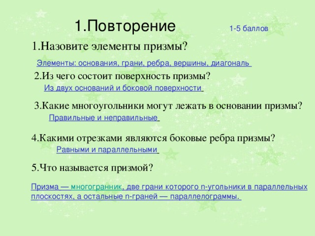 1.Повторение 1-5 баллов 1.Назовите элементы призмы? Элементы: основания, грани, ребра, вершины, диагональ 2.Из чего состоит поверхность призмы? Из двух оснований и боковой поверхности  3.Какие многоугольники могут лежать в основании призмы? Правильные и неправильные  4.Какими отрезками являются боковые ребра призмы? Равными и параллельными  5.Что называется призмой? Призма   —  многогранник , две грани которого n-угольники в параллельных плоскостях, а остальные n-граней — параллелограммы.  