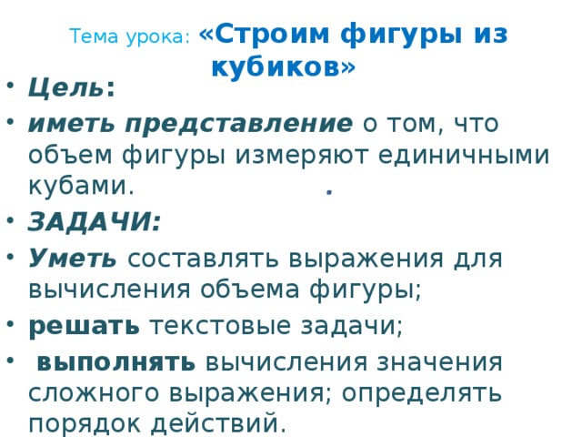 Тема урока: «Строим фигуры из кубиков»   Цель : иметь представление о том, что объем фигуры измеряют единичными кубами. ЗАДАЧИ: Уметь составлять выражения для вычисления объема фигуры; решать текстовые задачи;  выполнять вычисления значения сложного выражения; определять порядок действий.  