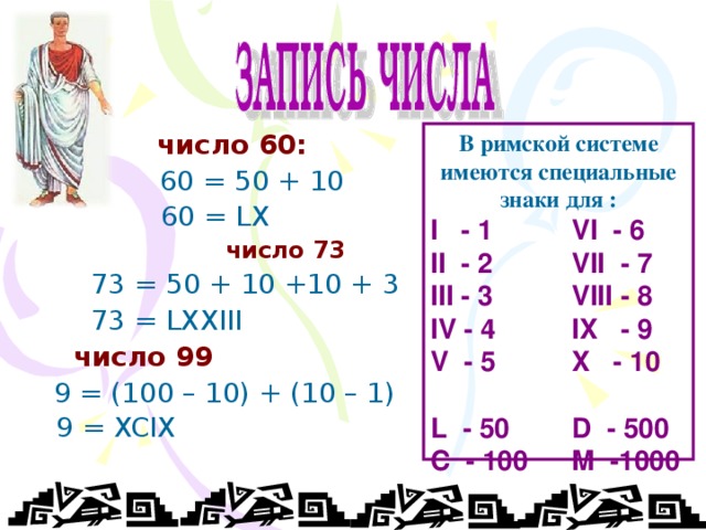   число 60:   60 =  50 + 10   60 = LX   число 73  73 = 50 + 10 +10 + 3  73 = LXXIII  число 99  9 = (100 – 10) + (10 – 1)  9 = XCIX  В римской системе имеются специальные знаки для : I - 1   VI - 6 II - 2   VII - 7 III - 3   VIII - 8 IV - 4   IX - 9 V - 5   X - 10 L - 50  D - 500 C - 100  M -1000  