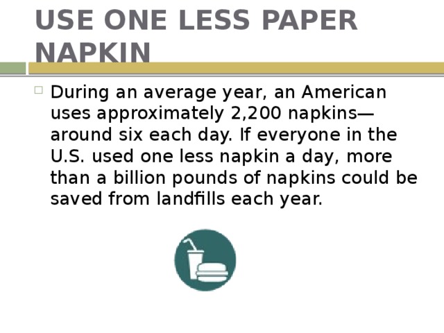 USE ONE LESS PAPER NAPKIN During an average year, an American uses approximately 2,200 napkins—around six each day. If everyone in the U.S. used one less napkin a day, more than a billion pounds of napkins could be saved from landfills each year. 