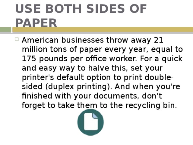 USE BOTH SIDES OF PAPER American businesses throw away 21 million tons of paper every year, equal to 175 pounds per office worker. For a quick and easy way to halve this, set your printer's default option to print double-sided (duplex printing). And when you're finished with your documents, don't forget to take them to the recycling bin. 