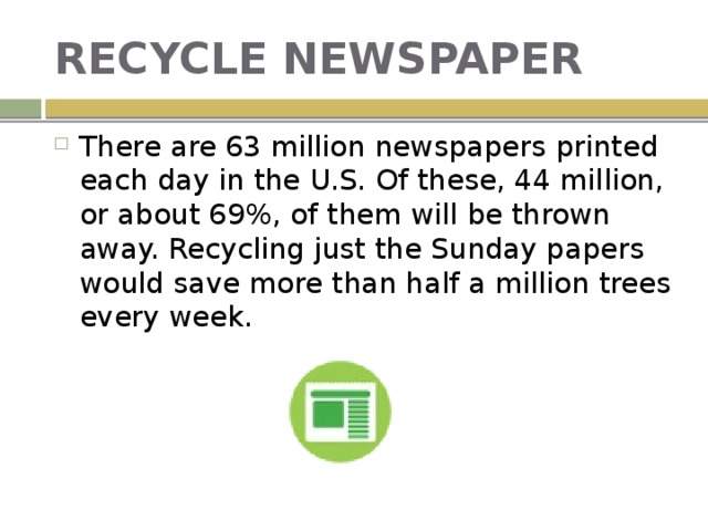 RECYCLE NEWSPAPER There are 63 million newspapers printed each day in the U.S. Of these, 44 million, or about 69%, of them will be thrown away. Recycling just the Sunday papers would save more than half a million trees every week. 