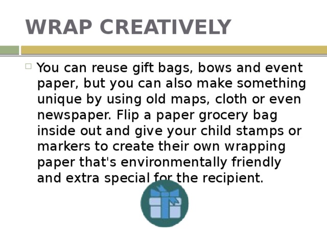 WRAP CREATIVELY You can reuse gift bags, bows and event paper, but you can also make something unique by using old maps, cloth or even newspaper. Flip a paper grocery bag inside out and give your child stamps or markers to create their own wrapping paper that's environmentally friendly and extra special for the recipient. 