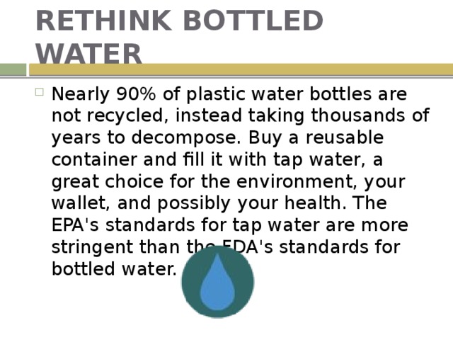 RETHINK BOTTLED WATER Nearly 90% of plastic water bottles are not recycled, instead taking thousands of years to decompose. Buy a reusable container and fill it with tap water, a great choice for the environment, your wallet, and possibly your health. The EPA's standards for tap water are more stringent than the FDA's standards for bottled water. 