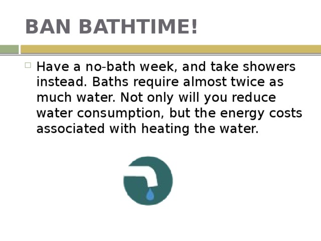 BAN BATHTIME! Have a no-bath week, and take showers instead. Baths require almost twice as much water. Not only will you reduce water consumption, but the energy costs associated with heating the water. 