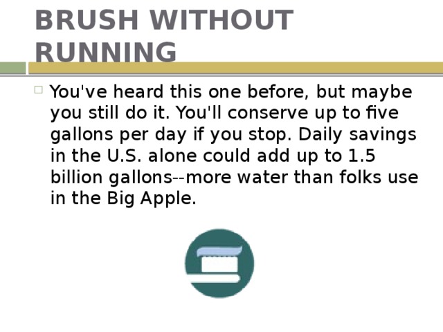 BRUSH WITHOUT RUNNING You've heard this one before, but maybe you still do it. You'll conserve up to five gallons per day if you stop. Daily savings in the U.S. alone could add up to 1.5 billion gallons--more water than folks use in the Big Apple. 