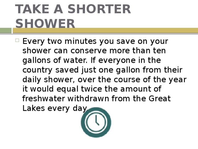 TAKE A SHORTER SHOWER Every two minutes you save on your shower can conserve more than ten gallons of water. If everyone in the country saved just one gallon from their daily shower, over the course of the year it would equal twice the amount of freshwater withdrawn from the Great Lakes every day. 