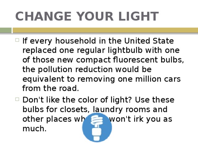 CHANGE YOUR LIGHT If every household in the United State replaced one regular lightbulb with one of those new compact fluorescent bulbs, the pollution reduction would be equivalent to removing one million cars from the road. Don't like the color of light? Use these bulbs for closets, laundry rooms and other places where it won't irk you as much. 