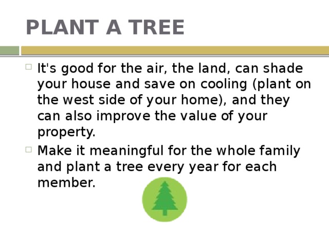 PLANT A TREE It's good for the air, the land, can shade your house and save on cooling (plant on the west side of your home), and they can also improve the value of your property. Make it meaningful for the whole family and plant a tree every year for each member. 