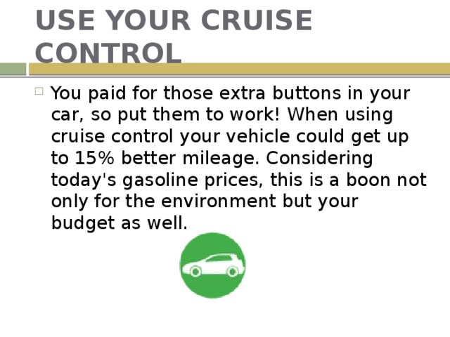 USE YOUR CRUISE CONTROL You paid for those extra buttons in your car, so put them to work! When using cruise control your vehicle could get up to 15% better mileage. Considering today's gasoline prices, this is a boon not only for the environment but your budget as well. 