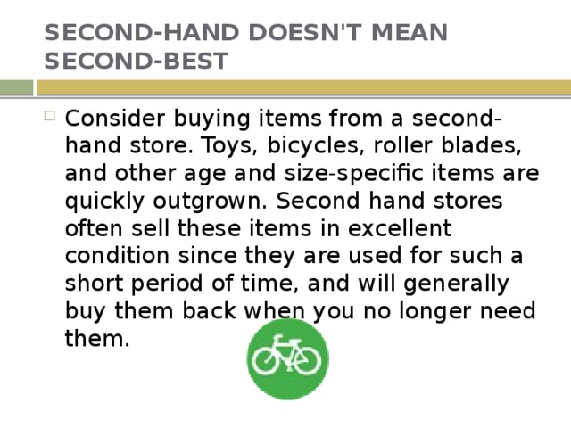 SECOND-HAND DOESN'T MEAN SECOND-BEST Consider buying items from a second-hand store. Toys, bicycles, roller blades, and other age and size-specific items are quickly outgrown. Second hand stores often sell these items in excellent condition since they are used for such a short period of time, and will generally buy them back when you no longer need them. 