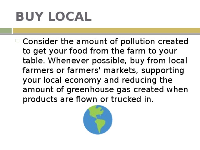 BUY LOCAL Consider the amount of pollution created to get your food from the farm to your table. Whenever possible, buy from local farmers or farmers' markets, supporting your local economy and reducing the amount of greenhouse gas created when products are flown or trucked in. 