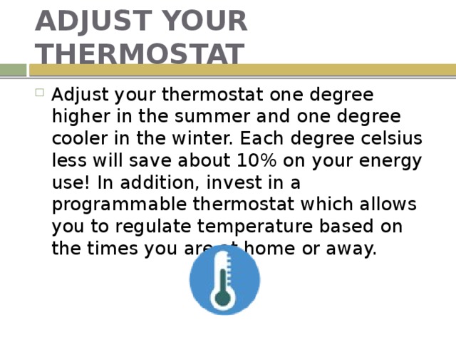 ADJUST YOUR THERMOSTAT Adjust your thermostat one degree higher in the summer and one degree cooler in the winter. Each degree celsius less will save about 10% on your energy use! In addition, invest in a programmable thermostat which allows you to regulate temperature based on the times you are at home or away. 