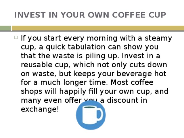 INVEST IN YOUR OWN COFFEE CUP If you start every morning with a steamy cup, a quick tabulation can show you that the waste is piling up. Invest in a reusable cup, which not only cuts down on waste, but keeps your beverage hot for a much longer time. Most coffee shops will happily fill your own cup, and many even offer you a discount in exchange! 