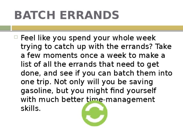 BATCH ERRANDS Feel like you spend your whole week trying to catch up with the errands? Take a few moments once a week to make a list of all the errands that need to get done, and see if you can batch them into one trip. Not only will you be saving gasoline, but you might find yourself with much better time-management skills. 