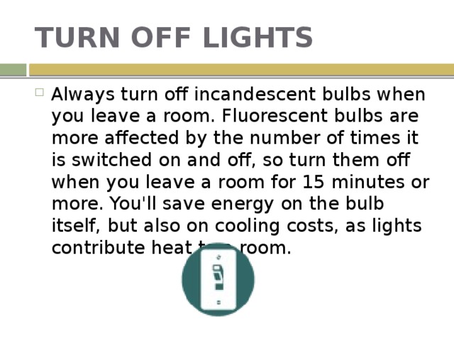 TURN OFF LIGHTS Always turn off incandescent bulbs when you leave a room. Fluorescent bulbs are more affected by the number of times it is switched on and off, so turn them off when you leave a room for 15 minutes or more. You'll save energy on the bulb itself, but also on cooling costs, as lights contribute heat to a room. 