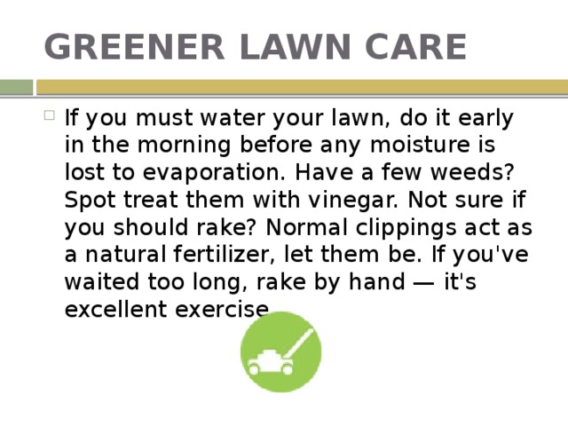 GREENER LAWN CARE If you must water your lawn, do it early in the morning before any moisture is lost to evaporation. Have a few weeds? Spot treat them with vinegar. Not sure if you should rake? Normal clippings act as a natural fertilizer, let them be. If you've waited too long, rake by hand — it's excellent exercise. 