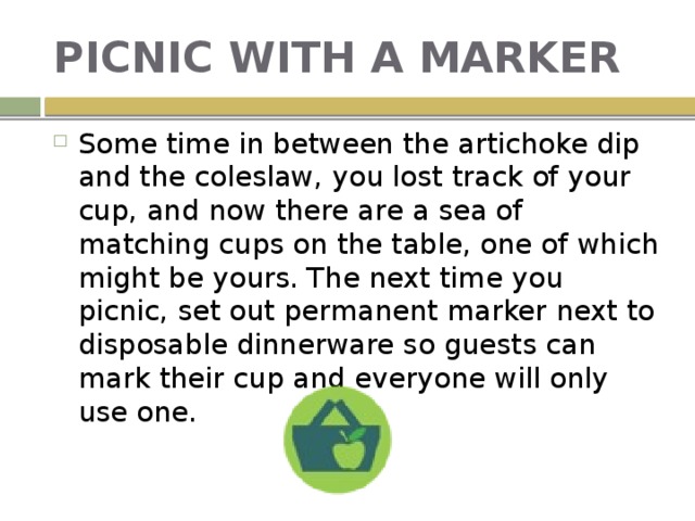 PICNIC WITH A MARKER Some time in between the artichoke dip and the coleslaw, you lost track of your cup, and now there are a sea of matching cups on the table, one of which might be yours. The next time you picnic, set out permanent marker next to disposable dinnerware so guests can mark their cup and everyone will only use one. 