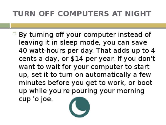 TURN OFF COMPUTERS AT NIGHT By turning off your computer instead of leaving it in sleep mode, you can save 40 watt-hours per day. That adds up to 4 cents a day, or $14 per year. If you don't want to wait for your computer to start up, set it to turn on automatically a few minutes before you get to work, or boot up while you're pouring your morning cup 'o joe. 