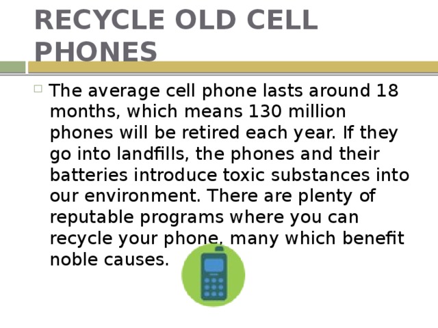 RECYCLE OLD CELL PHONES The average cell phone lasts around 18 months, which means 130 million phones will be retired each year. If they go into landfills, the phones and their batteries introduce toxic substances into our environment. There are plenty of reputable programs where you can recycle your phone, many which benefit noble causes. 