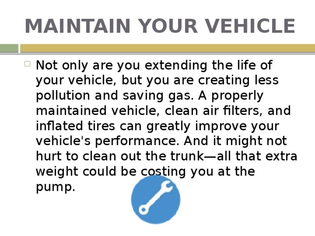 MAINTAIN YOUR VEHICLE Not only are you extending the life of your vehicle, but you are creating less pollution and saving gas. A properly maintained vehicle, clean air filters, and inflated tires can greatly improve your vehicle's performance. And it might not hurt to clean out the trunk—all that extra weight could be costing you at the pump. 