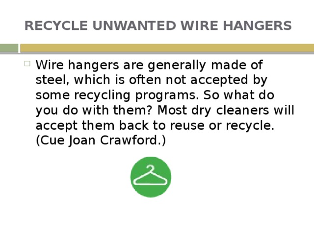 RECYCLE UNWANTED WIRE HANGERS Wire hangers are generally made of steel, which is often not accepted by some recycling programs. So what do you do with them? Most dry cleaners will accept them back to reuse or recycle. (Cue Joan Crawford.) 