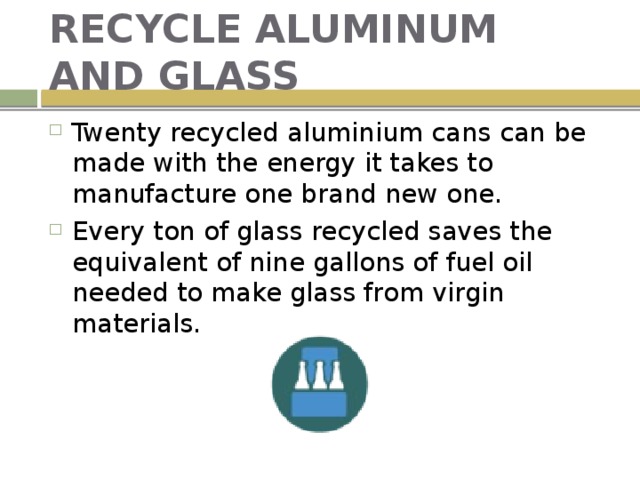 RECYCLE ALUMINUM AND GLASS Twenty recycled aluminium cans can be made with the energy it takes to manufacture one brand new one. Every ton of glass recycled saves the equivalent of nine gallons of fuel oil needed to make glass from virgin materials. 