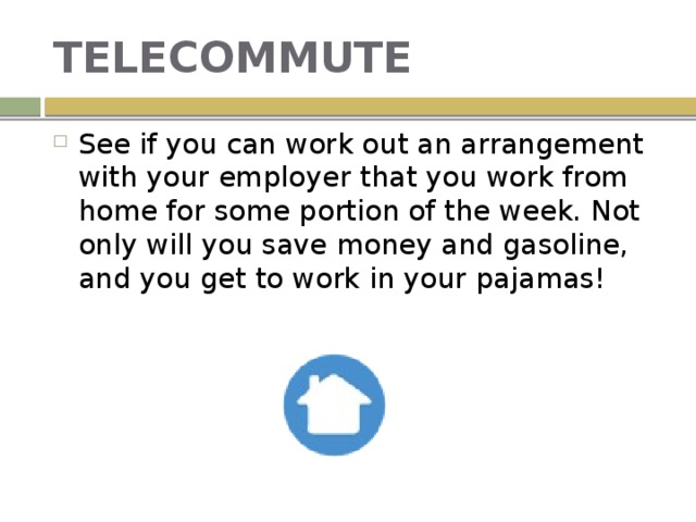 TELECOMMUTE See if you can work out an arrangement with your employer that you work from home for some portion of the week. Not only will you save money and gasoline, and you get to work in your pajamas! 