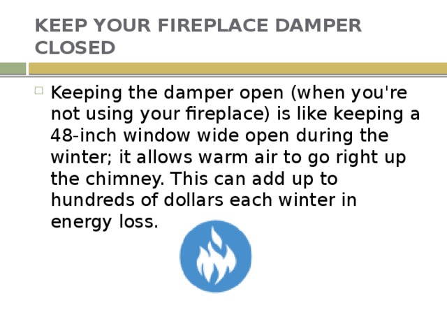 KEEP YOUR FIREPLACE DAMPER CLOSED Keeping the damper open (when you're not using your fireplace) is like keeping a 48-inch window wide open during the winter; it allows warm air to go right up the chimney. This can add up to hundreds of dollars each winter in energy loss. 