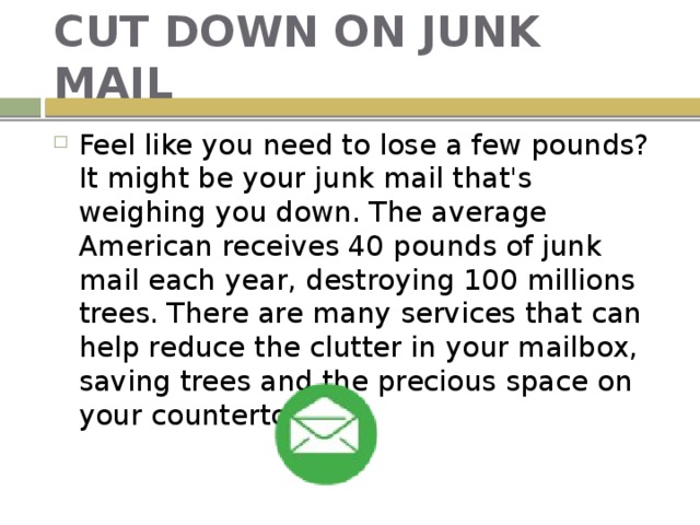 CUT DOWN ON JUNK MAIL Feel like you need to lose a few pounds? It might be your junk mail that's weighing you down. The average American receives 40 pounds of junk mail each year, destroying 100 millions trees. There are many services that can help reduce the clutter in your mailbox, saving trees and the precious space on your countertops. 