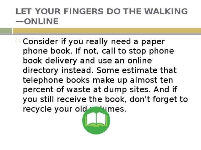 LET YOUR FINGERS DO THE WALKING—ONLINE Consider if you really need a paper phone book. If not, call to stop phone book delivery and use an online directory instead. Some estimate that telephone books make up almost ten percent of waste at dump sites. And if you still receive the book, don't forget to recycle your old volumes. 