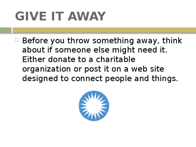 GIVE IT AWAY Before you throw something away, think about if someone else might need it. Either donate to a charitable organization or post it on a web site designed to connect people and things. 