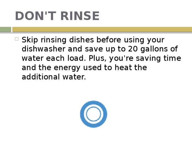 DON'T RINSE Skip rinsing dishes before using your dishwasher and save up to 20 gallons of water each load. Plus, you're saving time and the energy used to heat the additional water. 