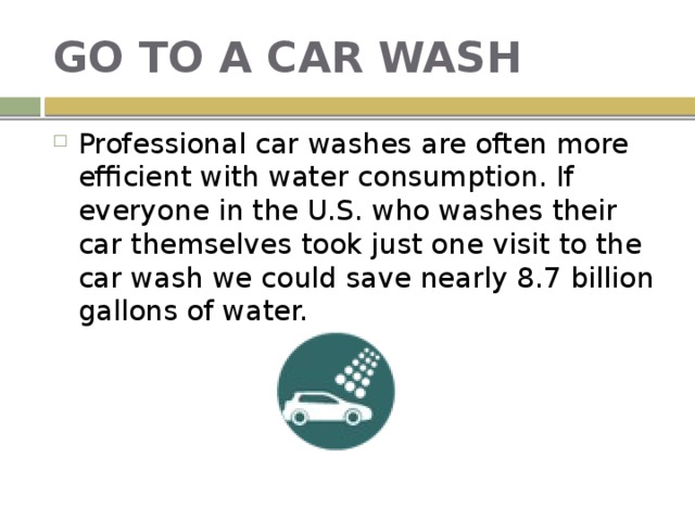 GO TO A CAR WASH Professional car washes are often more efficient with water consumption. If everyone in the U.S. who washes their car themselves took just one visit to the car wash we could save nearly 8.7 billion gallons of water. 