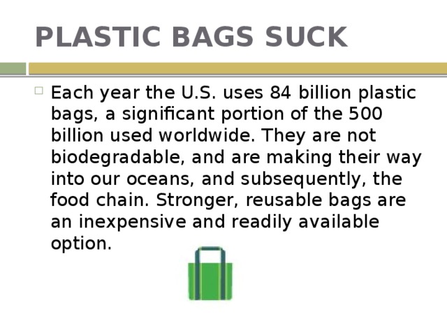 PLASTIC BAGS SUCK Each year the U.S. uses 84 billion plastic bags, a significant portion of the 500 billion used worldwide. They are not biodegradable, and are making their way into our oceans, and subsequently, the food chain. Stronger, reusable bags are an inexpensive and readily available option. 