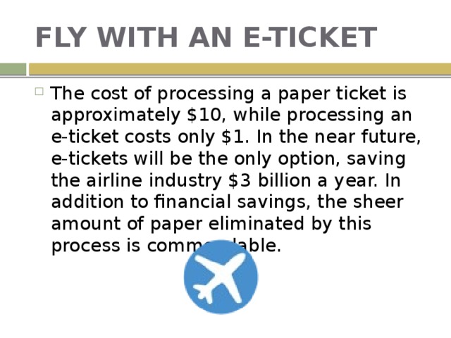 FLY WITH AN E-TICKET The cost of processing a paper ticket is approximately $10, while processing an e-ticket costs only $1. In the near future, e-tickets will be the only option, saving the airline industry $3 billion a year. In addition to financial savings, the sheer amount of paper eliminated by this process is commendable. 