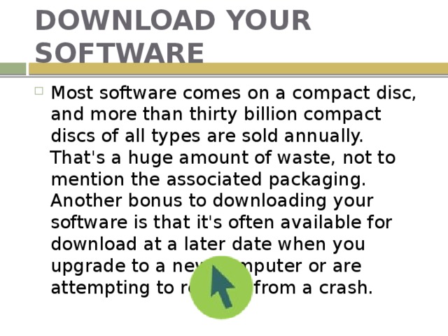 DOWNLOAD YOUR SOFTWARE Most software comes on a compact disc, and more than thirty billion compact discs of all types are sold annually. That's a huge amount of waste, not to mention the associated packaging. Another bonus to downloading your software is that it's often available for download at a later date when you upgrade to a new computer or are attempting to recover from a crash. 